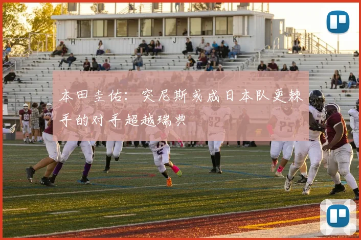 本田圭佑：突尼斯或成日本队更棘手的对手超越瑞典