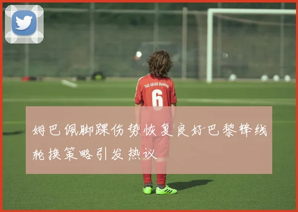姆巴佩脚踝伤势恢复良好巴黎锋线轮换策略引发热议