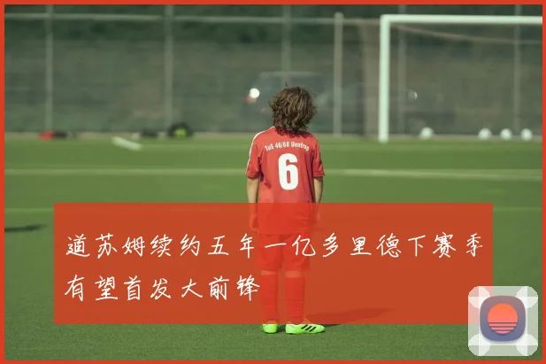 道苏姆续约五年一亿多里德下赛季有望首发大前锋