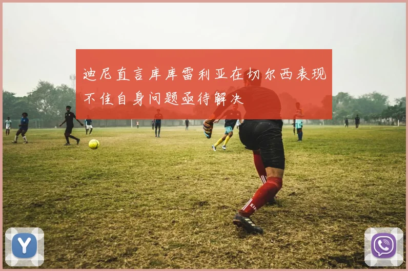 迪尼直言库库雷利亚在切尔西表现不佳自身问题亟待解决