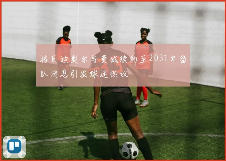格瓦迪奥尔与曼城续约至2031年留队消息引发球迷热议