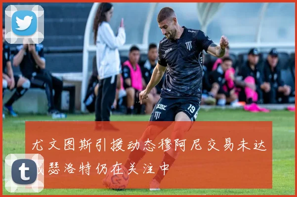 尤文图斯引援动态穆阿尼交易未达成瑟洛特仍在关注中