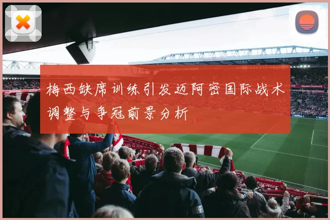 梅西缺席训练引发迈阿密国际战术调整与争冠前景分析