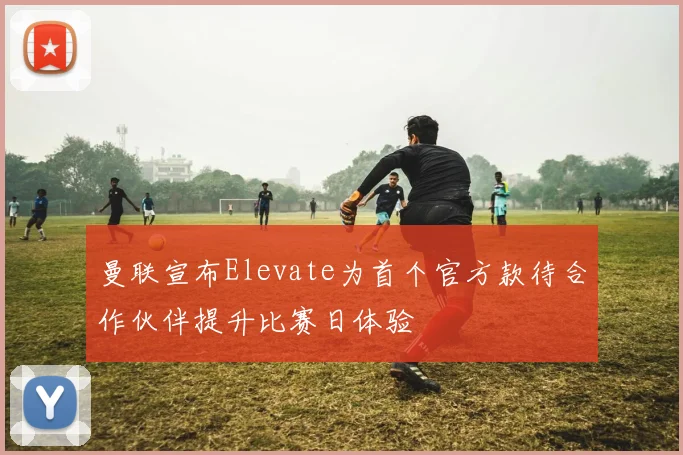 曼联宣布Elevate为首个官方款待合作伙伴提升比赛日体验