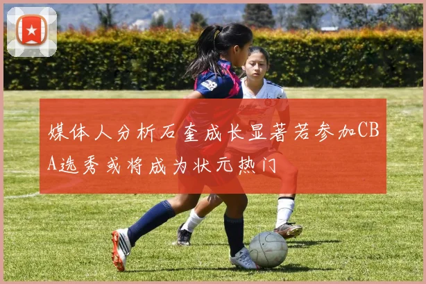 媒体人分析石奎成长显著若参加CBA选秀或将成为状元热门