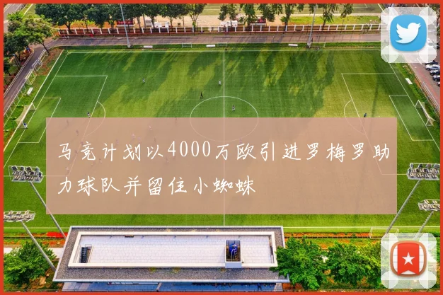 马竞计划以4000万欧引进罗梅罗助力球队并留住小蜘蛛