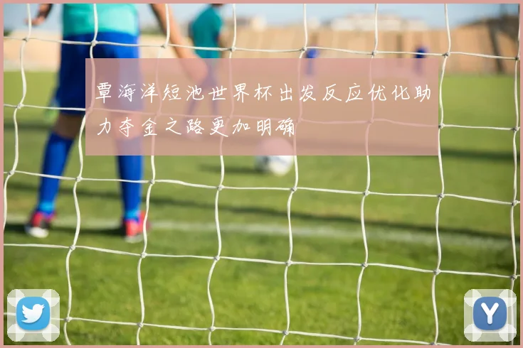 覃海洋短池世界杯出发反应优化助力夺金之路更加明确