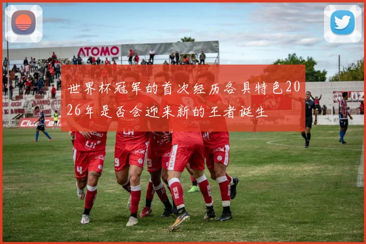 世界杯冠军的首次经历各具特色2026年是否会迎来新的王者诞生