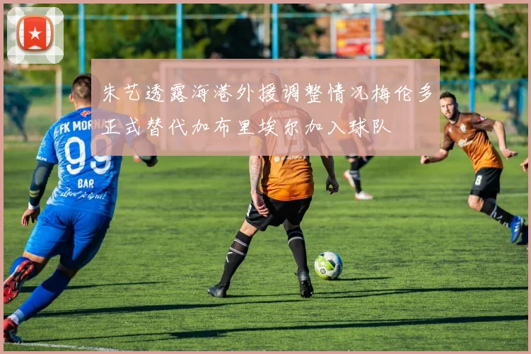 朱艺透露海港外援调整情况梅伦多正式替代加布里埃尔加入球队